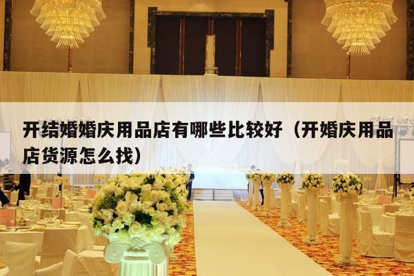 开结婚婚庆用品店有哪些比较好（开婚庆用品店货源怎么找）-第1张图片