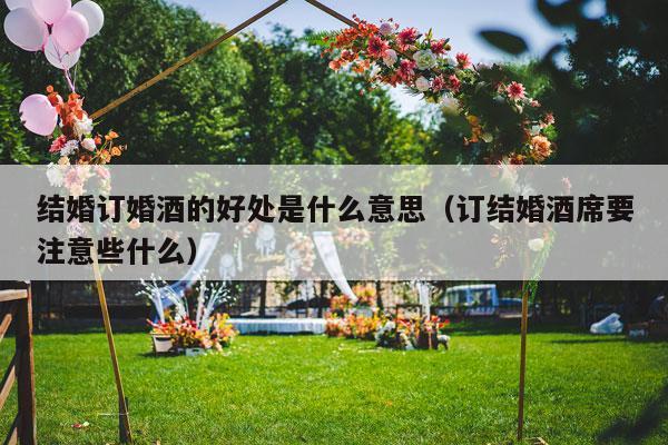 结婚订婚酒的好处是什么意思（订结婚酒席要注意些什么）-第1张图片