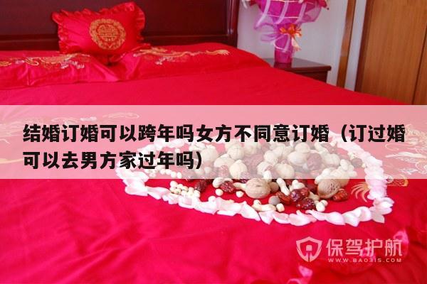 结婚订婚可以跨年吗女方不同意订婚（订过婚可以去男方家过年吗）-第1张图片