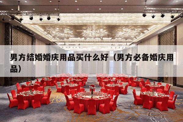 男方结婚婚庆用品买什么好（男方必备婚庆用品）-第1张图片