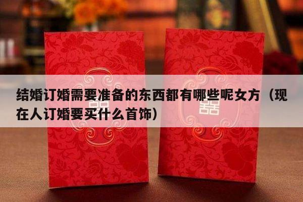结婚订婚需要准备的东西都有哪些呢女方（现在人订婚要买什么首饰）-第1张图片