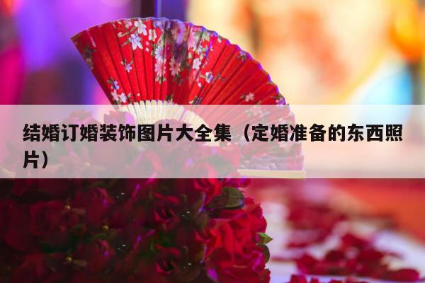 结婚订婚装饰图片大全集（定婚准备的东西照片）-第1张图片
