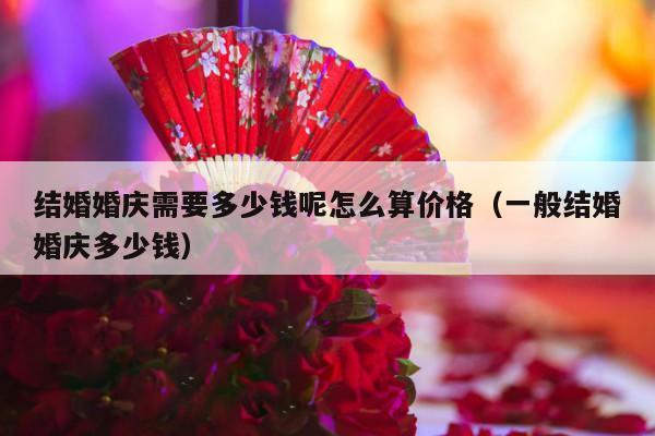 结婚婚庆需要多少钱呢怎么算价格（一般结婚婚庆多少钱）-第1张图片