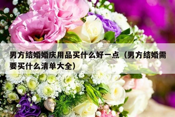 男方结婚婚庆用品买什么好一点（男方结婚需要买什么清单大全）-第1张图片