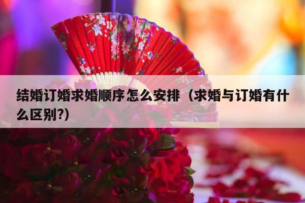 结婚订婚求婚顺序怎么安排（求婚与订婚有什么区别?）-第1张图片