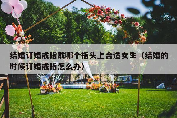 结婚订婚戒指戴哪个指头上合适女生（结婚的时候订婚戒指怎么办）-第1张图片