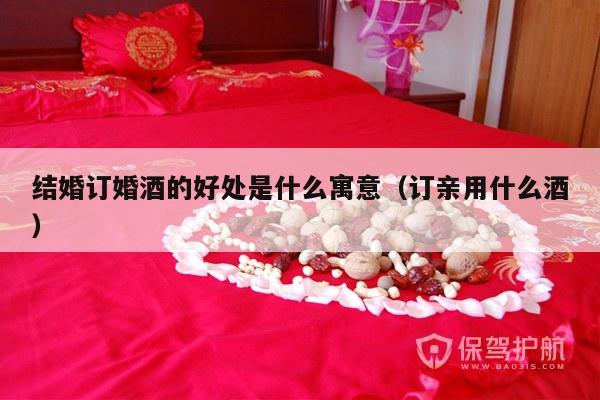 结婚订婚酒的好处是什么寓意（订亲用什么酒）-第1张图片