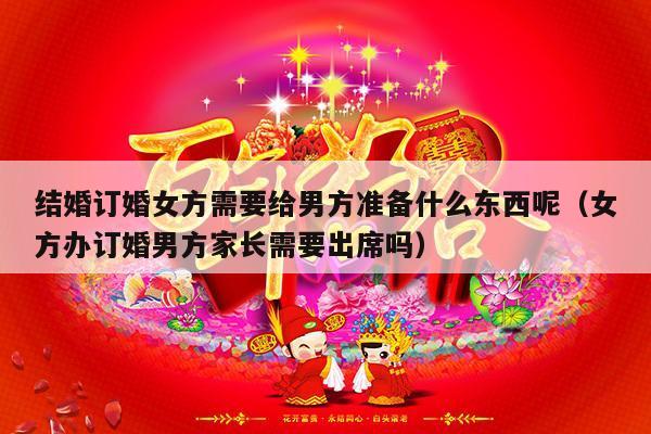 结婚订婚女方需要给男方准备什么东西呢（女方办订婚男方家长需要出席吗）-第1张图片