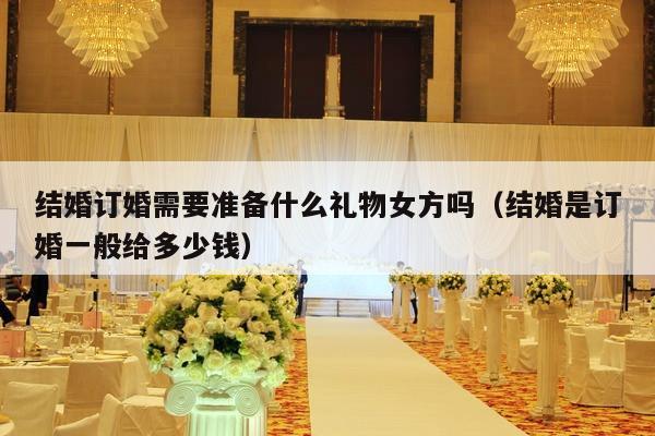 结婚订婚需要准备什么礼物女方吗（结婚是订婚一般给多少钱）-第1张图片