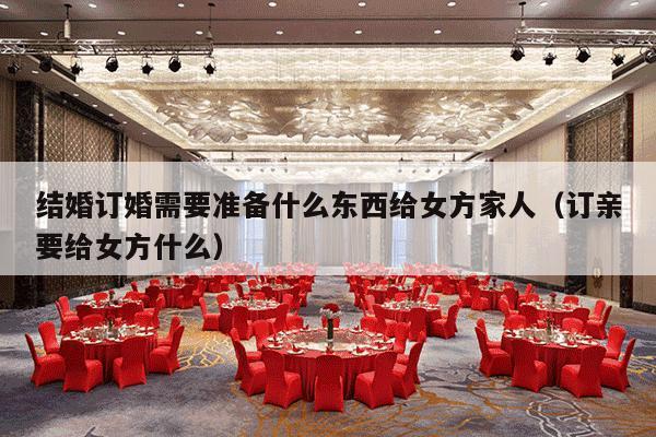 结婚订婚需要准备什么东西给女方家人（订亲要给女方什么）-第1张图片