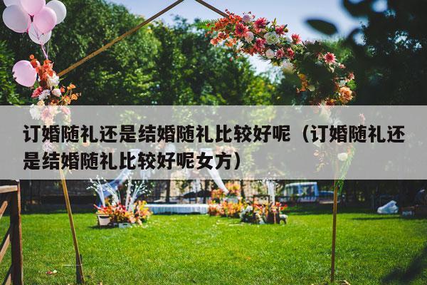 订婚随礼还是结婚随礼比较好呢（订婚随礼还是结婚随礼比较好呢女方）-第1张图片