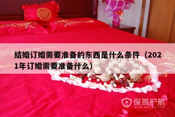 结婚订婚需要准备的东西是什么条件（2021年订婚需要准备什么）-第1张图片