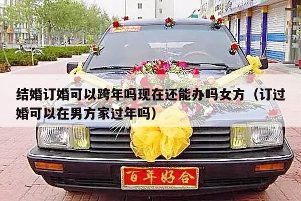 结婚订婚可以跨年吗现在还能办吗女方（订过婚可以在男方家过年吗）-第1张图片