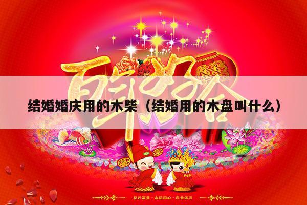 结婚婚庆用的木柴（结婚用的木盘叫什么）-第1张图片