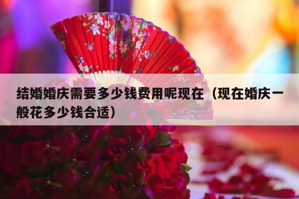 结婚婚庆需要多少钱费用呢现在（现在婚庆一般花多少钱合适）-第1张图片