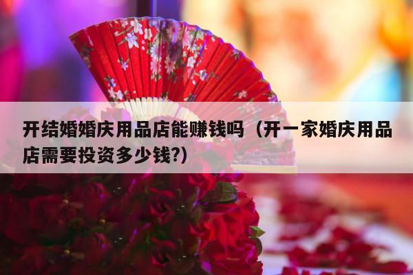 开结婚婚庆用品店能赚钱吗（开一家婚庆用品店需要投资多少钱?）-第1张图片