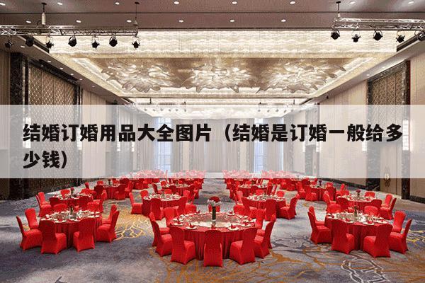 结婚订婚用品大全图片（结婚是订婚一般给多少钱）-第1张图片