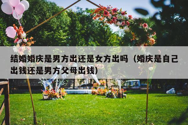 结婚婚庆是男方出还是女方出吗（婚庆是自己出钱还是男方父母出钱）-第1张图片