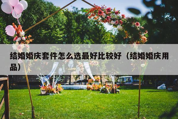 结婚婚庆套件怎么选最好比较好（结婚婚庆用品）-第1张图片