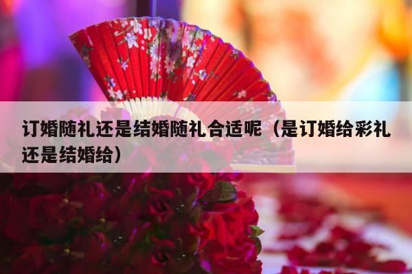 订婚随礼还是结婚随礼合适呢（是订婚给彩礼还是结婚给）-第1张图片