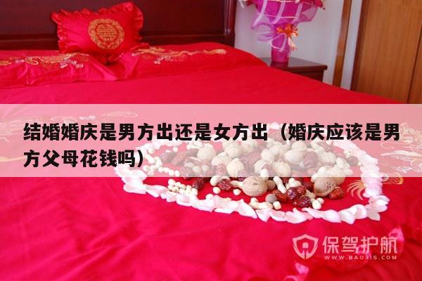 结婚婚庆是男方出还是女方出（婚庆应该是男方父母花钱吗）-第1张图片