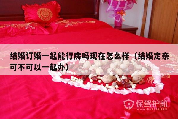 结婚订婚一起能行房吗现在怎么样（结婚定亲可不可以一起办）-第1张图片
