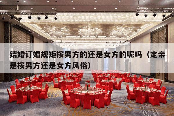 结婚订婚规矩按男方的还是女方的呢吗（定亲是按男方还是女方风俗）-第1张图片