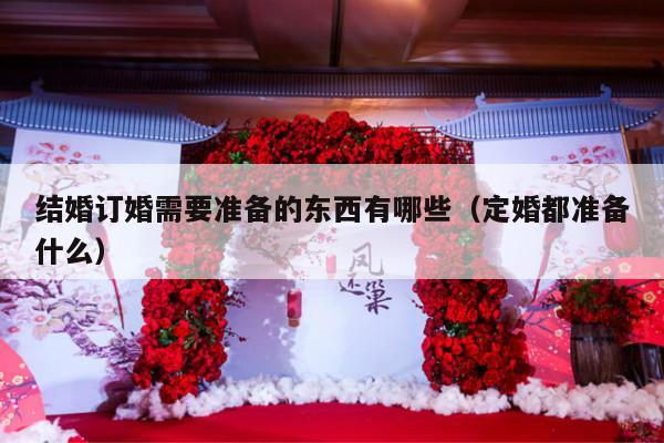 结婚订婚需要准备的东西有哪些（定婚都准备什么）-第1张图片