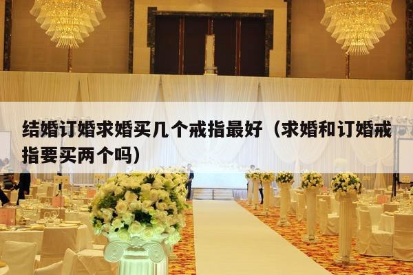 结婚订婚求婚买几个戒指最好（求婚和订婚戒指要买两个吗）-第1张图片