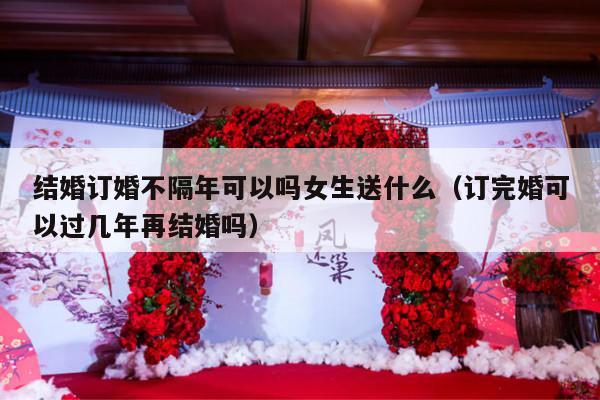 结婚订婚不隔年可以吗女生送什么（订完婚可以过几年再结婚吗）-第1张图片