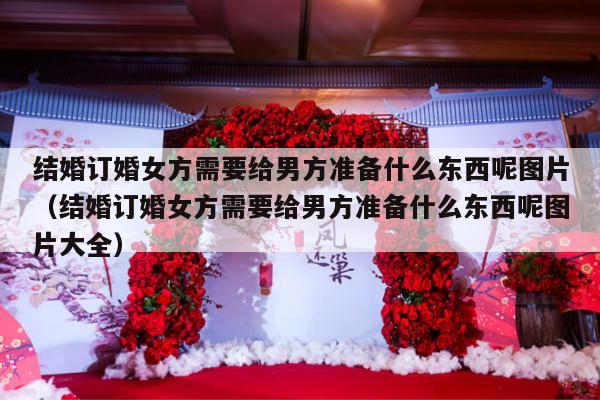 结婚订婚女方需要给男方准备什么东西呢图片（结婚订婚女方需要给男方准备什么东西呢图片大全）-第1张图片