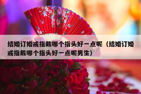 结婚订婚戒指戴哪个指头好一点呢（结婚订婚戒指戴哪个指头好一点呢男生）-第1张图片