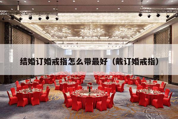 结婚订婚戒指怎么带最好（戴订婚戒指）-第1张图片