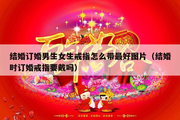 结婚订婚男生女生戒指怎么带最好图片（结婚时订婚戒指要戴吗）-第1张图片