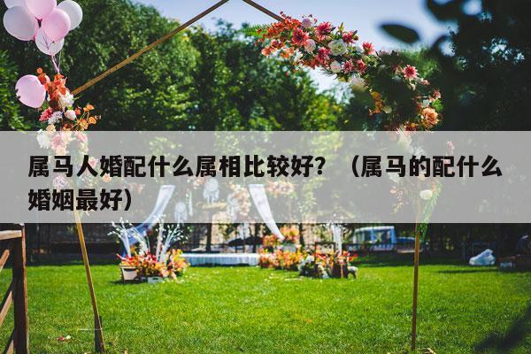 属马人婚配什么属相比较好？（属马的配什么婚姻最好）-第1张图片