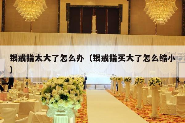 银戒指太大了怎么办（银戒指买大了怎么缩小）-第1张图片