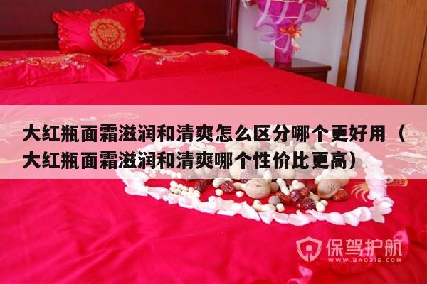 大红瓶面霜滋润和清爽怎么区分哪个更好用（大红瓶面霜滋润和清爽哪个性价比更高）-第1张图片