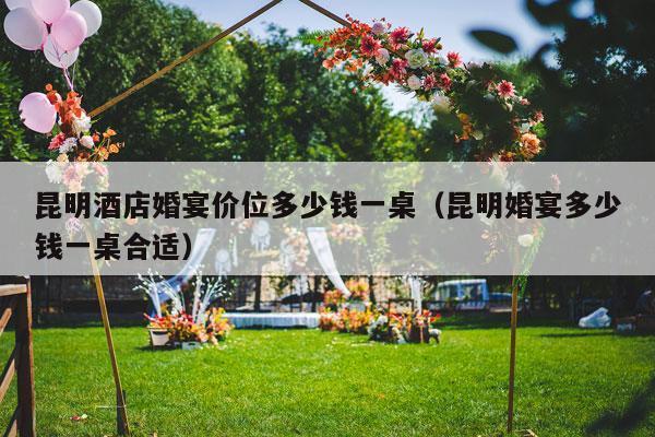 昆明酒店婚宴价位多少钱一桌（昆明婚宴多少钱一桌合适）-第1张图片