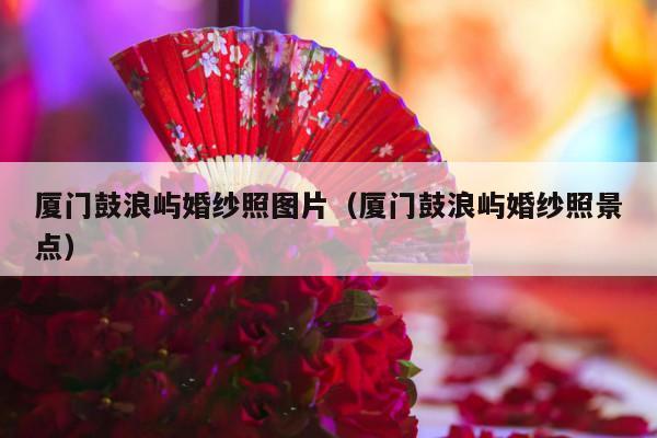 厦门鼓浪屿婚纱照图片（厦门鼓浪屿婚纱照景点）-第1张图片
