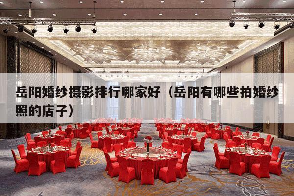 岳阳婚纱摄影排行哪家好（岳阳有哪些拍婚纱照的店子）-第1张图片