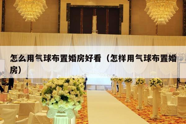 怎么用气球布置婚房好看（怎样用气球布置婚房）-第1张图片