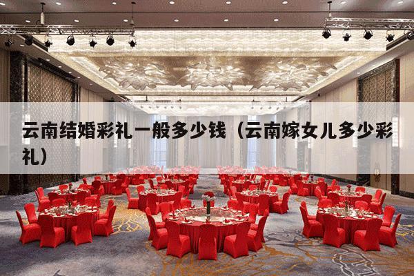 云南结婚彩礼一般多少钱（云南嫁女儿多少彩礼）-第1张图片