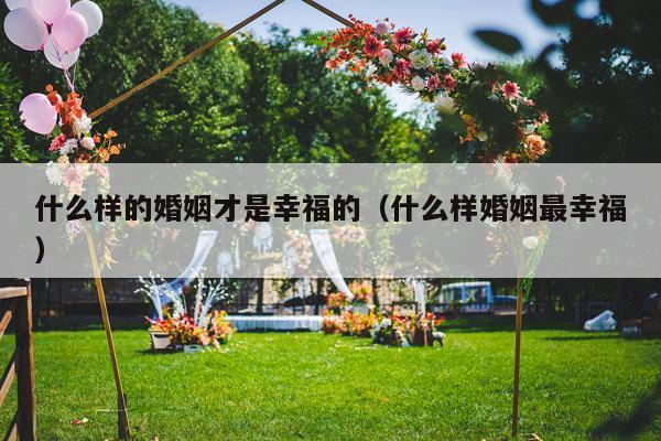 什么样的婚姻才是幸福的（什么样婚姻最幸福）-第1张图片