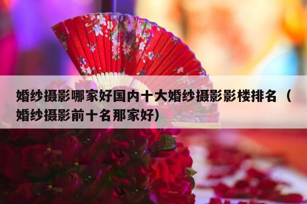 婚纱摄影哪家好国内十大婚纱摄影影楼排名（婚纱摄影前十名那家好）-第1张图片