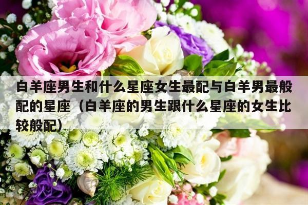 白羊座男生和什么星座女生最配与白羊男最般配的星座（白羊座的男生跟什么星座的女生比较般配）-第1张图片