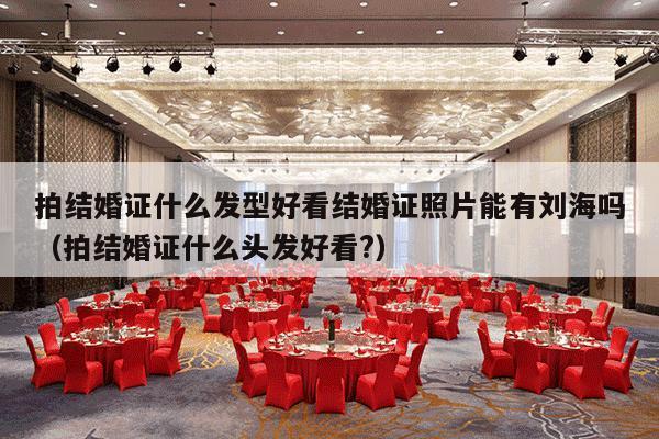 拍结婚证什么发型好看结婚证照片能有刘海吗（拍结婚证什么头发好看?）-第1张图片
