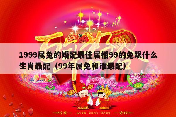 1999属兔的婚配最佳属相99的兔跟什么生肖最配（99年属兔和谁最配）-第1张图片