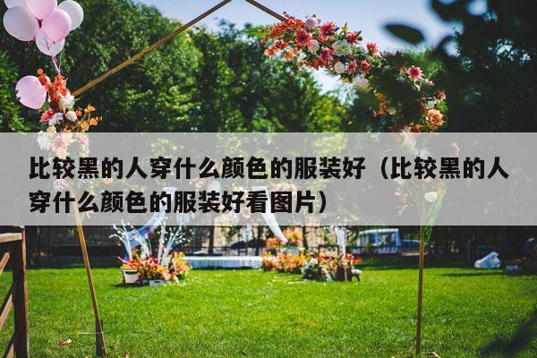 比较黑的人穿什么颜色的服装好（比较黑的人穿什么颜色的服装好看图片）-第1张图片