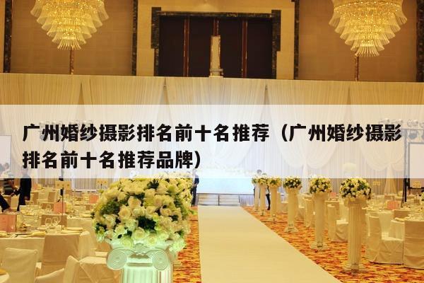 广州婚纱摄影排名前十名推荐（广州婚纱摄影排名前十名推荐品牌）-第1张图片