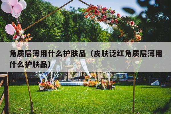 角质层薄用什么护肤品（皮肤泛红角质层薄用什么护肤品）-第1张图片